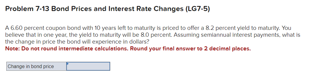 Problem 7-13 Bond Prices and Interest Rate Changes (LG7-5)
A 6.60 percent coupon bond with 10 years left to maturity is priced to offer a 8.2 percent yield to maturity. You
believe that in one year, the yield to maturity will be 8.0 percent. Assuming semiannual interest payments, what is
the change in price the bond will experience in dollars?
Note: Do not round intermediate calculations. Round your final answer to 2 decimal places.
Change in bond price