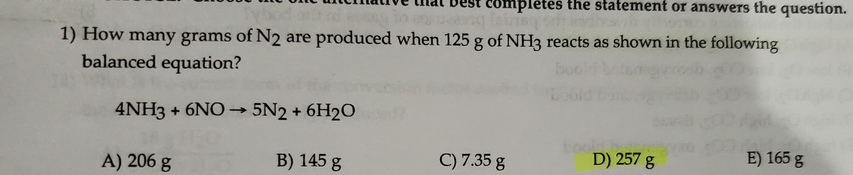 nar vest completes the statement or answers the question.
1) How many grams of N2 are produced when 125 g of NH3 reacts as shown in the following
balanced equation?
4NH3+6NO5N2+6H20
boobihou
D) 257 g
E) 165 g
B) 145 g
C) 7.35 g
A) 206 g
