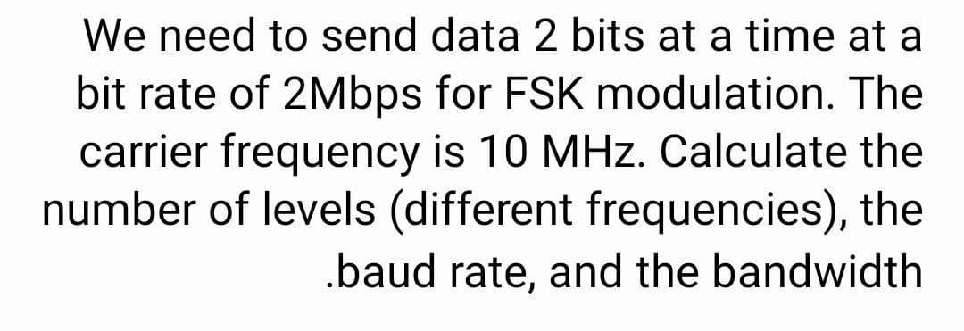 We need to send data 2 bits at a time at a
bit rate of 2Mbps for FSK modulation. The
carrier frequency is 10 MHz. Calculate the
number of levels (different frequencies), the
.baud rate, and the bandwidth
