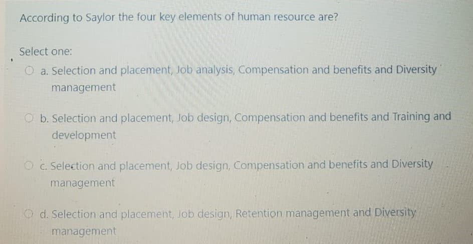 According to Saylor the four key elements of human resource are?
Select one:
O a. Selection and placement, Job analysis, Compensation and benefits and Diversity
management
O b. Selection and placement, Job design, Compensation and benefits and Training and
development
O c. Selection and placement, Job design, Compensation and benefits and Diversity
management
O d. Selection and placement, Job design, Retention management and Diversity
management
