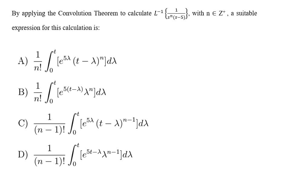 By applying the Convolution Theorem to calculate L-1G B, withn e Z*, a suitable
expression for this calculation is:
A)
(eSA (t – A)"]d\
5(t-)
n!
1
(п — 1)!
-
t
1
D)
(п — 1)!
