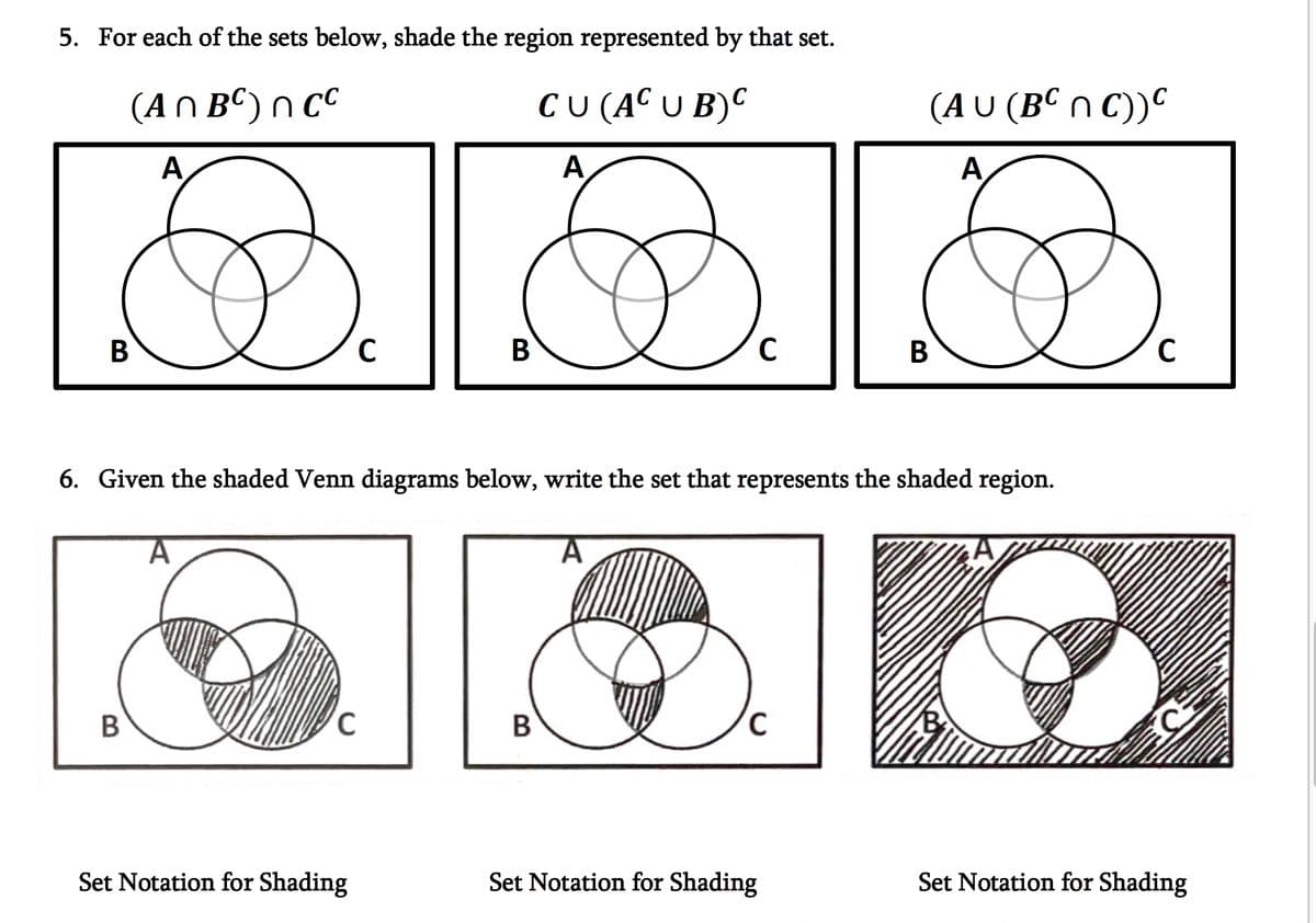 5. For each of the sets below, shade the region represented by that set.
(An BC) ncc
CU (AC U B)C
A
A
B
B
C
C
Set Notation for Shading
B
6. Given the shaded Venn diagrams below, write the set that represents the shaded region.
C
B
C
(AU (BCNC))C
A
Set Notation for Shading
B
A
C
Set Notation for Shading