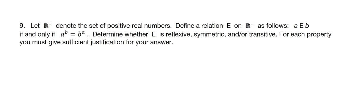 9. Let R denote the set of positive real numbers. Define a relation E on R+ as follows: a Eb
if and only if a = ba. Determine whether E is reflexive, symmetric, and/or transitive. For each property
you must give sufficient justification for your answer.