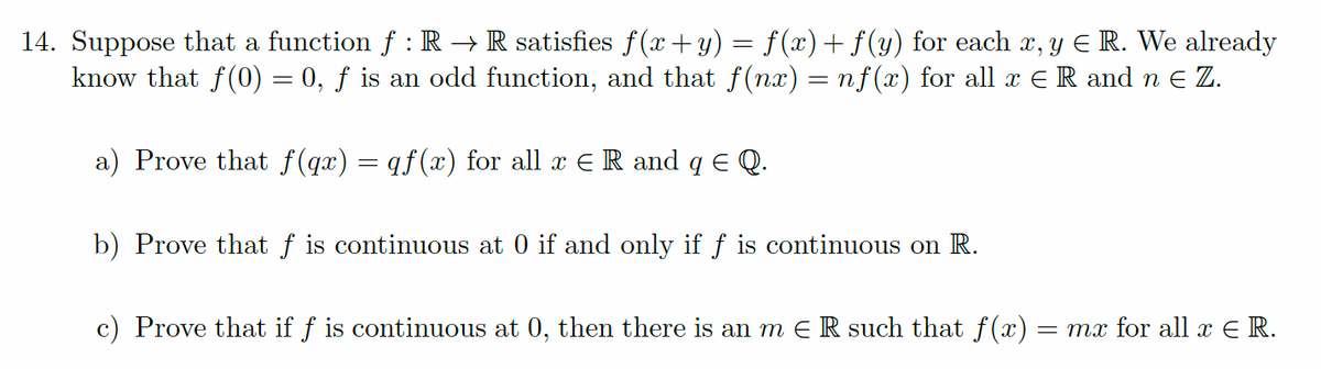 14. Suppose that a function f : R → R satisfies f(x+y) = f(x)+ f (y) for each x, y Є R. We already
know that f(0) = 0, f is an odd function, and that f(nx) = nf(x) for all x = R and n ≥ Z.
a) Prove that f(qx) = qf(x) for all x = R and q Є Q.
b) Prove that f is continuous at 0 if and only if f is continuous on R.
c) Prove that if f is continuous at 0, then there is an m Є R such that f(x) = mx for all x = R.