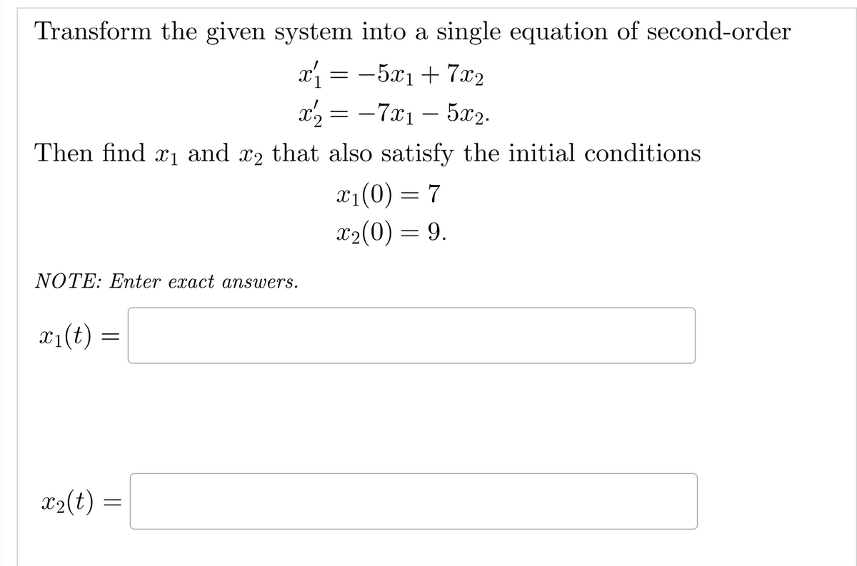 Transform the given system into a single equation of second-order
x'₁ = −5x₁ + 7x2
= -7x₁ - 5x2.
Then find ₁ and 2 that also satisfy the initial conditions
X1
x₁(0) = 7
x₂(0) = 9.
NOTE: Enter exact answers.
x₁(t)
=
x₂ =
x2
x₂(t):
=