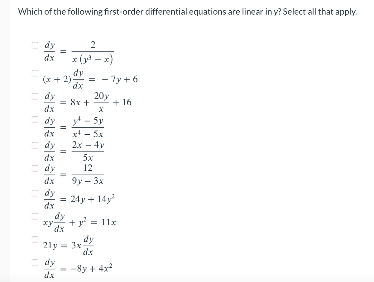 Which of the following first-order differential equations are linear in y? Select all that apply.
0 0
0
0
0
dy
dx
(x + 2)
8|३१|३१|३१|३१|३
dy
dx
dy
dx
dy
dx
dy
dx
dy
dx
||
=
dy
dx
=
||
=
=
dy
xy.
dx
2
x (y³ − x)
dy
dx
=
=
20y
X
y4 - 5y
x4 - 5x
2x - 4y
8x +
+ y²
21y = 3x-
- 7y + 6
5x
12
9y - 3x
24y + 14y²
+ 16
= 11x
dy
dx
-8y + 4x²