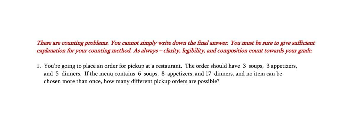 These are counting problems. You cannot simply write down the final answer. You must be sure to give sufficient
explanation for your counting method. As always - clarity, legibility, and composition count towards your grade.
1. You're going to place an order for pickup at a restaurant. The order should have 3 soups, 3 appetizers,
and 5 dinners. If the menu contains 6 soups, 8 appetizers, and 17 dinners, and no item can be
chosen more than once, how many different pickup orders are possible?