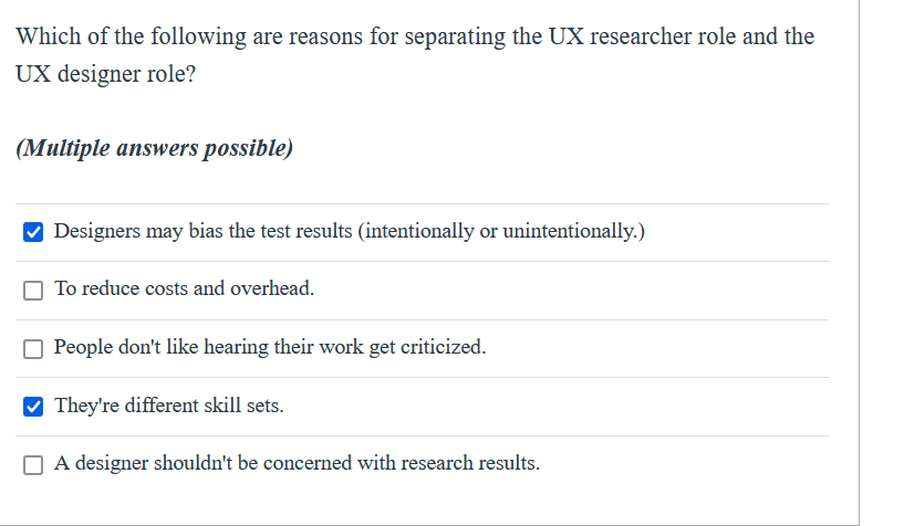 Which of the following are reasons for separating the UX researcher role and the
UX designer role?
(Multiple answers possible)
V Designers may bias the test results (intentionally or unintentionally.)
To reduce costs and overhead.
People don't like hearing their work get criticized.
They're different skill sets.
A designer shouldn't be concerned with research results.
