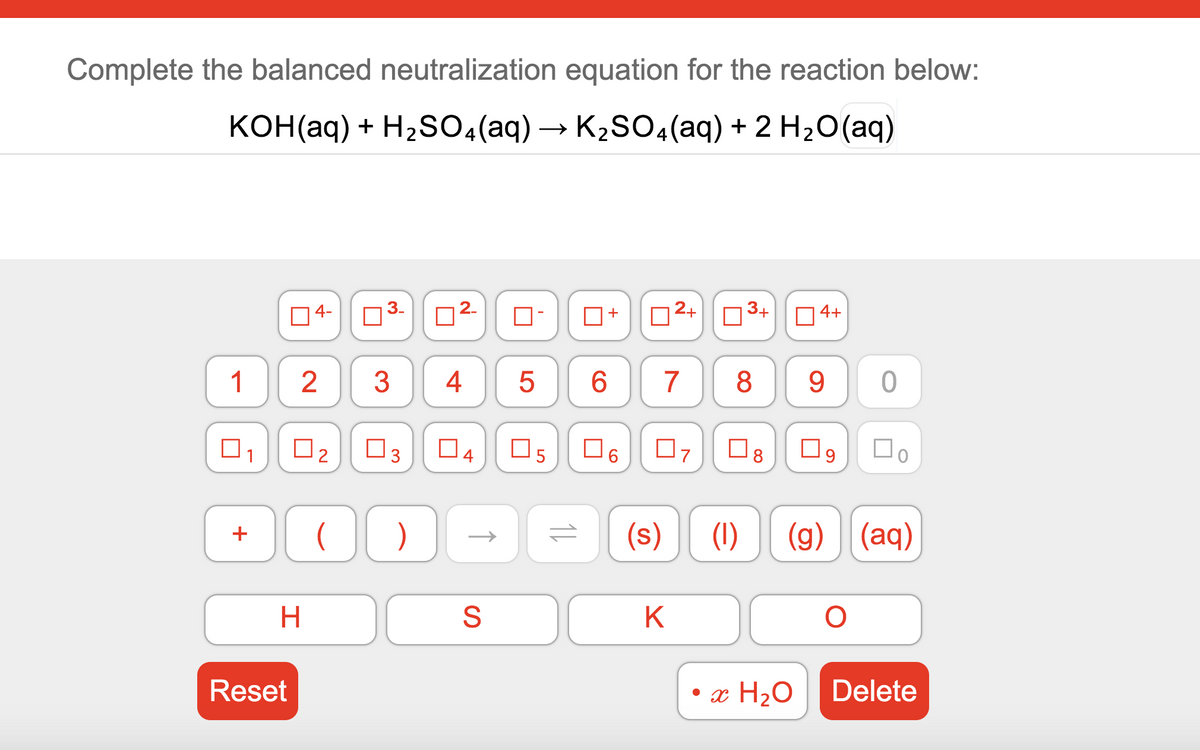 Complete the balanced neutralization equation for the reaction below:
KOH(aq) + H2S04(aq) → K2SO4(aq) + 2 H2O(aq)
04-
03-
2.
2+
3+
O4+
10
3
4
7
8
9.
O3
O4
O5
O6
O8
O9
(s)
(1) (g) (aq)
H.
K
Reset
• x H2O
Delete
