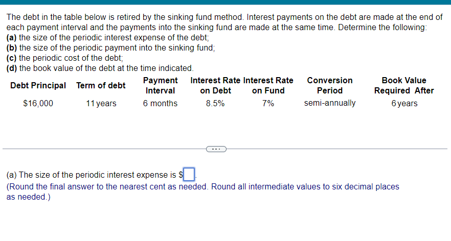 The debt in the table below is retired by the sinking fund method. Interest payments on the debt are made at the end of
each payment interval and the payments into the sinking fund are made at the same time. Determine the following:
(a) the size of the periodic interest expense of the debt;
(b) the size of the periodic payment into the sinking fund;
(c) the periodic cost of the debt;
(d) the book value of the debt at the time indicated.
Debt Principal
Term of debt
$16,000
11 years
Payment
Interval
6 months
Interest Rate Interest Rate
on Debt
8.5%
on Fund
7%
Conversion
Period
semi-annually
Book Value
Required After
6 years
(a) The size of the periodic interest expense is $
(Round the final answer to the nearest cent as needed. Round all intermediate values to six decimal places
as needed.)