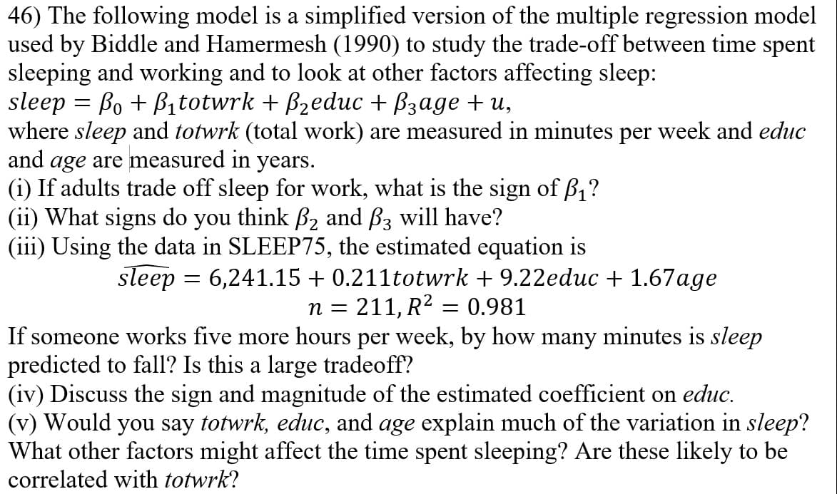 46) The following model is a simplified version of the multiple regression model
used by Biddle and Hamermesh (1990) to study the trade-off between time spent
sleeping and working and to look at other factors affecting sleep:
sleep = Bo + B₁totwrk + ß₂educ + ß3age +u,
where sleep and totwrk (total work) are measured in minutes per week and educ
and age are measured in years.
(i) If adults trade off sleep for work, what is the sign of f₁?
(ii) What signs do you think ₂ and 3 will have?
(iii) Using the data in SLEEP75, the estimated equation is
sleep = 6,241.15 + 0.211totwrk + 9.22educ + 1.67age
n = 211, R² = 0.981
If someone works five more hours per week, by how many minutes is sleep
predicted to fall? Is this a large tradeoff?
(iv) Discuss the sign and magnitude of the estimated coefficient on educ.
(v) Would you say totwrk, educ, and age explain much of the variation in sleep?
What other factors might affect the time spent sleeping? Are these likely to be
correlated with totwrk?
