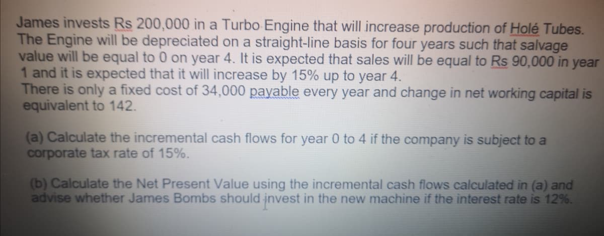 James invests Rs 200,000 in a Turbo Engine that will increase production of Holé Tubes.
The Engine will be depreciated on a straight-line basis for four years such that salvage
value will be equal to 0 on year 4. It is expected that sales will be equal to Rs 90,000 in year
1 and it is expected that it will increase by 15% up to year 4.
There is only a fixed cost of 34,000 payable every year and change in net working capital is
equivalent to 142.
(a) Calculate the incremental cash flows for year 0 to 4 if the company is subject to a
corporate tax rate of 15%.
(b) Calculate the Net Present Value using the incremental cash flows calculated in (a) and
advise whether James Bombs should invest in the new machine if the interest rate is 12%.