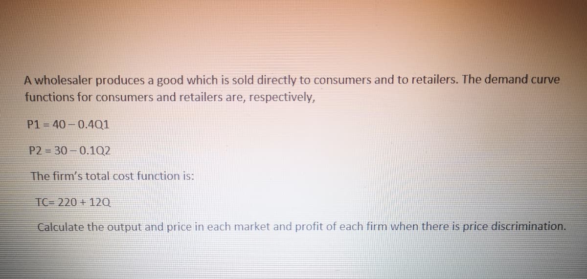 A wholesaler produces a good which is sold directly to consumers and to retailers. The demand curve
functions for consumers and retailers are, respectively,
P1 = 40-0.4Q1
P2 30-0.1Q2
The firm's total cost function is:
TC= 220 + 12Q
Calculate the output and price in each market and profit of each
hen there is price discrimination.

