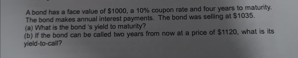 A bond has a face value of $1000, a 10% coupon rate and four years to maturity.
The bond makes annual interest payments. The bond was selling at $1035.
(a) What is the bond 's yield to maturity?
(b) If the bond can be called two years from now at a price of $1120, what is its
yield-to-call?