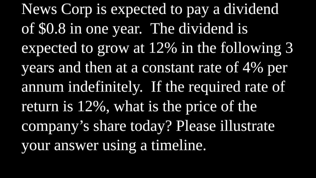 News Corp is expected to pay a dividend
of $0.8 in one year. The dividend is
expected to grow at 12% in the following 3
years and then at a constant rate of 4% per
annum indefinitely. If the required rate of
return is 12%, what is the price of the
company's share today? Please illustrate
your answer using a timeline.