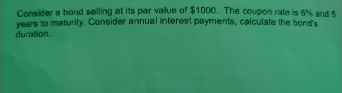 Consider a bond selling at its par value of $1000. The coupon rate is 6% and 5
years to maturity. Consider annual interest payments, calculate the bond's
duration.