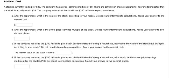 Problem 10-08
A stock is currently trading for $38. The company has a price-earnings multiple of 10. There are 100 million shares outstanding. Your model indicates that
the stock is actually worth $28. The company announces that it will use $300 million to repurchase shares.
a. After the repurchase, what is the value of the stock, according to your model? Do not round intermediate calculations. Round your answer to the
nearest cent.
b. After the repurchase, what is the actual price-earnings multiple of the stock? Do not round intermediate calculations. Round your answer to two
decimal places.
c. If the company had used the $300 million to pay a cash dividend instead of doing a repurchase, how would the value of the stock have changed,
according to your model? Do not round intermediate calculations. Round your answer to the nearest cent.
The market value of the stock is now $
d. If the company had used the $300 million to pay a cash dividend instead of doing a repurchase, what would be the actual price-earnings
multiple after the dividend? Do not round intermediate calculations. Round your answer to two decimal places.