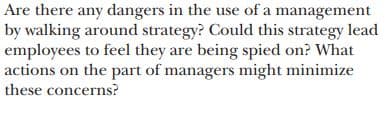 Are there any dangers in the use of a management
by walking around strategy? Could this strategy lead
employees to feel they are being spied on? What
actions on the part of managers might minimize
these concerns?
