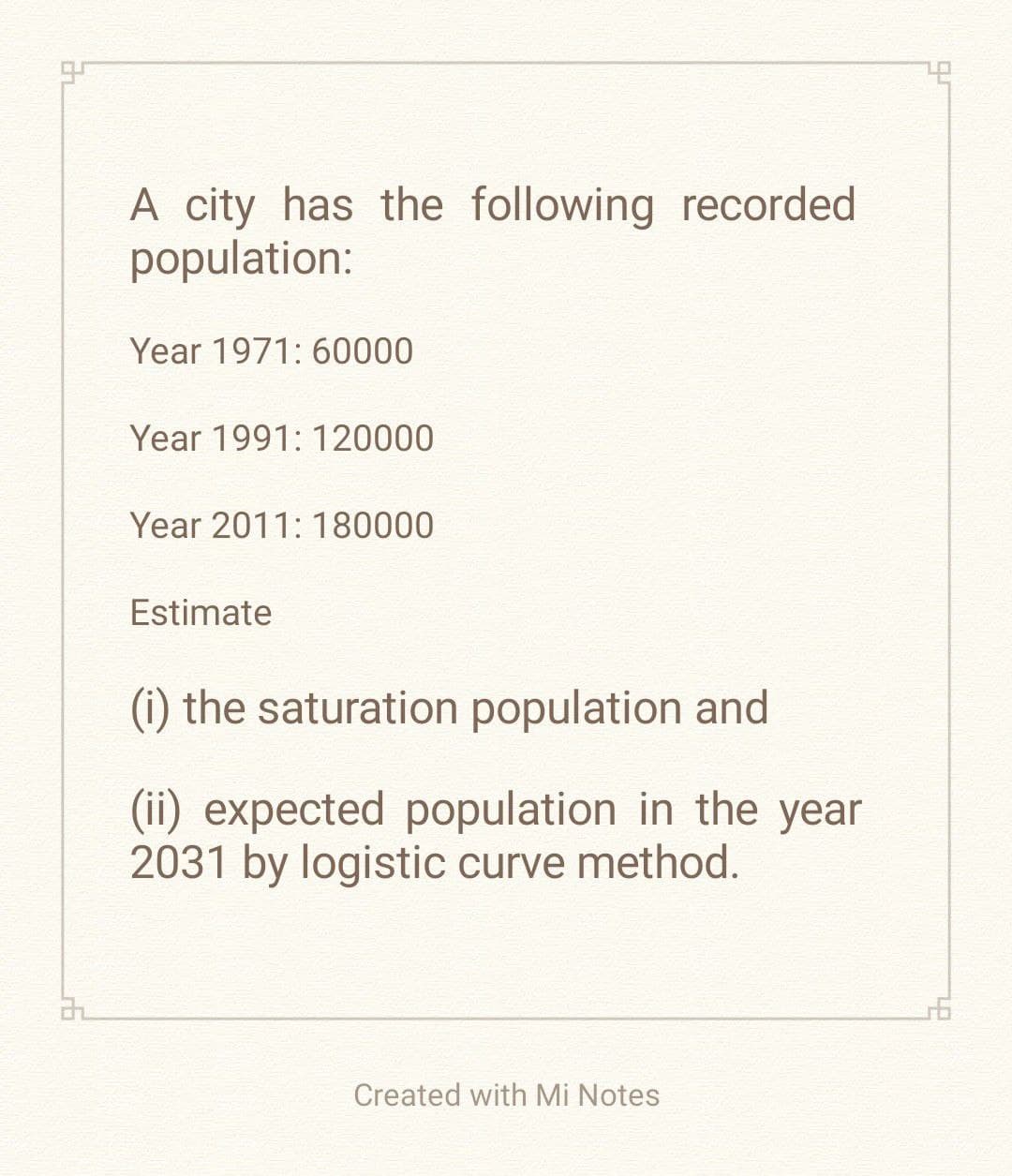 32
A city has the following recorded
population:
Year 1971: 60000
Year 1991: 120000
Year 2011: 180000
Estimate
(i) the saturation population and
(ii) expected population in the year
2031 by logistic curve method.
Created with Mi Notes
