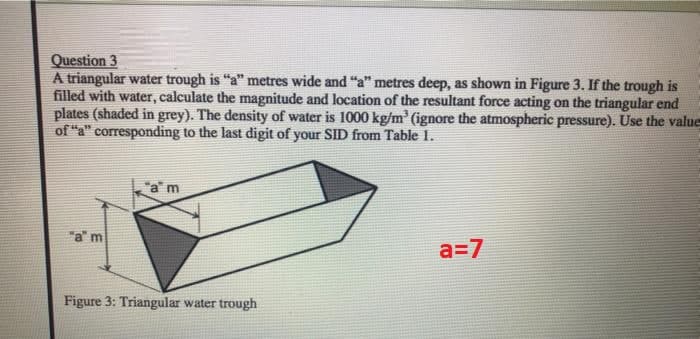 Question 3
A triangular water trough is "a" metres wide and "a" metres deep, as shown in Figure 3. If the trough is
filled with water, calculate the magnitude and location of the resultant force acting on the triangular end
plates (shaded in grey). The density of water is 1000 kg/m³ (ignore the atmospheric pressure). Use the value
of "a" corresponding to the last digit of your SID from Table 1.
"a" m
"am
Figure 3: Triangular water trough
a=7