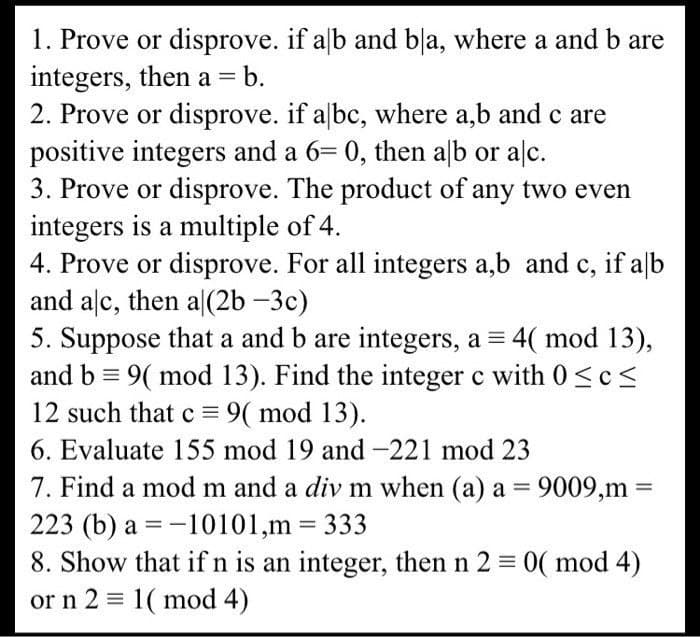 if alb and bla, where a and b are
1. Prove or disprove.
integers, then a = = b.
2. Prove or disprove. if abc, where a,b and c are
positive integers and a 6= 0, then alb or alc.
3. Prove or disprove. The product of any two even
integers is a multiple of 4.
4. Prove or disprove. For all integers a,b and c, if alb
and alc, then a|(2b-3c)
5. Suppose that a and b are integers, a = 4( mod 13),
and b = 9( mod 13). Find the integer c with 0≤c≤
12 such that c = 9( mod 13).
6. Evaluate 155 mod 19 and -221 mod 23
7. Find a mod m and a div m when (a) a = 9009,m=
223 (b) a = -10101,m = 333
8. Show that if n is an integer, then n 2 = 0(mod 4)
or n 2 = 1( mod 4)