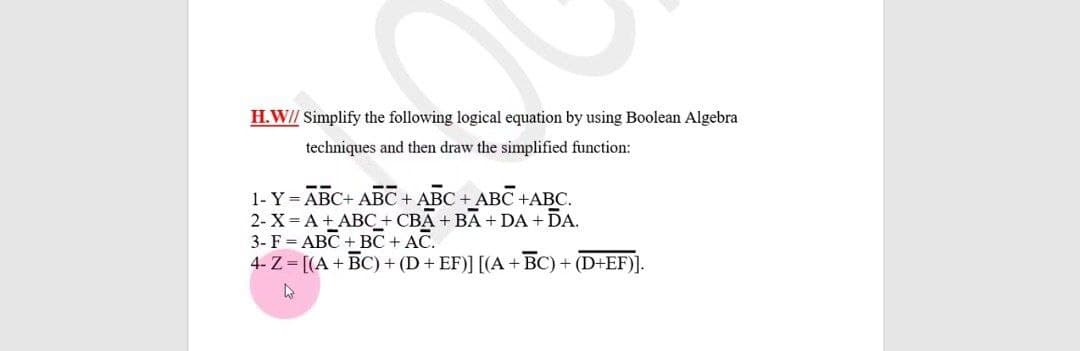 H.W// Simplify the following logical equation by using Boolean Algebra
techniques and then draw the simplified function:
1- Y = ABC+ ABC + ABC + ABC +ABC.
2- X= A +ABC+ CBA+ BA + DA + DA.
3- F = ABC + BC + AC.
4- Z = [(A+ BC) + (D + EF)] [(A+ BC) + (D+EF)].
