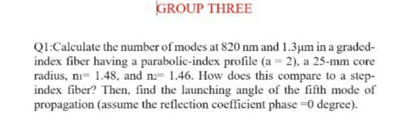 GROUP THREE
Ql:Calculate the number of modes at 820 nm and 1.3um ina graded-
index fiber having a parabolic-index profile (a = 2), a 25-mm core
radius, ni= 1.48, and n= 1.46. How does this compare to a step-
index fiber? Then, find the launching angle of the fifth mode of
propagation (assume the reflection coefficient phase =0 degree).
