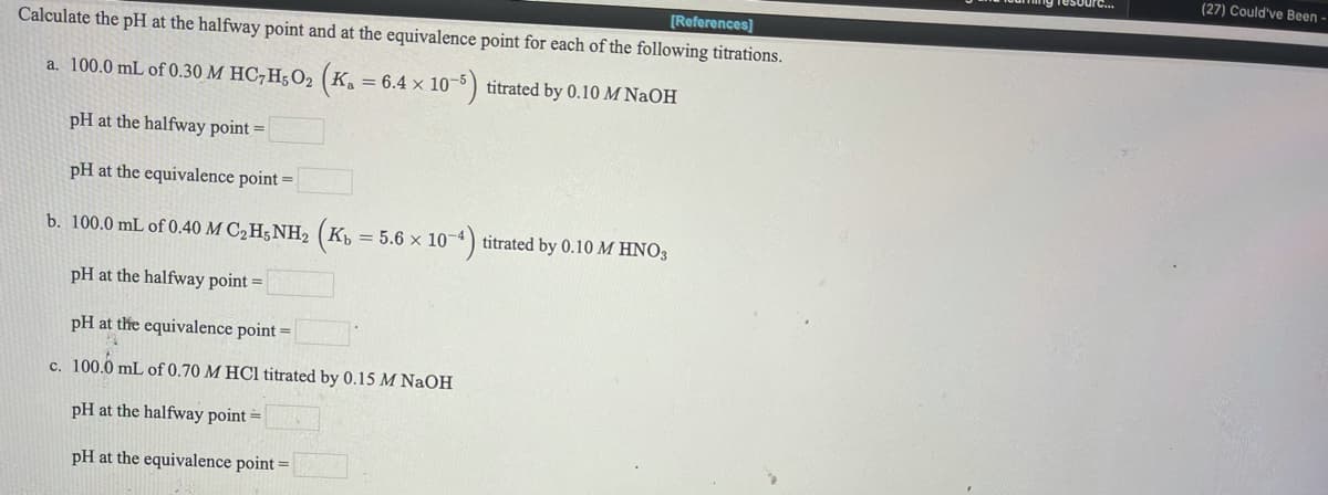 ng resourc..
(27) Could've Been -
[References]
Calculate the pH at the halfway point and at the equivalence point for each of the following titrations.
a. 100.0 mL of 0.30 M HC7H502 (Ka = 6.4 x 10-5) titrated by 0.10 M NaOH
pH at the halfway point =
pH at the equivalence point =
b. 100.0 mL of 0.40 M C2H;NH2 (K½ = 5.6 × 10¬4) titrated by 0.10 M HNO3
pH at the halfway point =
pH at the equivalence point =
c. 100.0 mL of 0.70 M HC1 titrated by 0.15 M NaOH
pH at the halfway point =
pH at the equivalence point =
