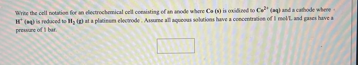Write the cell notation for an electrochemical cell consisting of an anode where Co (s) is oxidized to Co2* (aq) and a cathode where
H* (aq) is reduced to H2 (g) at a platinum electrode . Assume all aqueous solutions have a concentration of 1 mol/L and gases have a
pressure of 1 bar.

