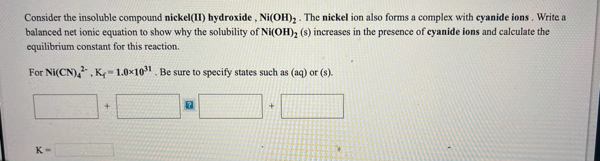 Consider the insoluble compound nickel(II) hydroxide , Ni(OH)2 . The nickel ion also forms a complex with cyanide ions . Write a
balanced net ionic equation to show why the solubility of Ni(OH)2 (s) increases in the presence of cyanide ions and calculate the
equilibrium constant for this reaction.
For Ni(CN), , K=1.0×10³" . Be sure to specify states such as (aq) or (s).
+
+
K =
