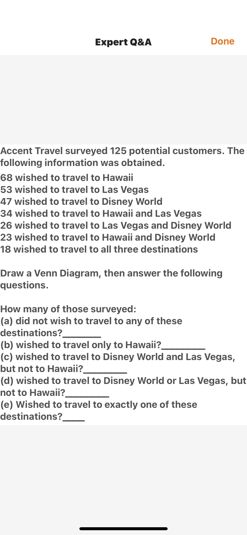 Expert Q&A
Done
Accent Travel surveyed 125 potential customers. The
following information was obtained.
68 wished to travel to Hawaii
53 wished to travel to Las Vegas
47 wished to travel to Disney World
34 wished to travel to Hawaii and Las Vegas
26 wished to travel to Las Vegas and Disney World
23 wished to travel to Hawaii and Disney World
18 wished to travel to all three destinations
Draw a Venn Diagram, then answer the following
questions.
How many of those surveyed:
(a) did not wish to travel to any of these
destinations?.
(b) wished to travel only to Hawaii?
(c) wished to travel to Disney World and Las Vegas,
but not to Hawaii?
(d) wished to travel to Disney World or Las Vegas, but
not to Hawaii?
(e) Wished to travel to exactly one of these
destinations?.
