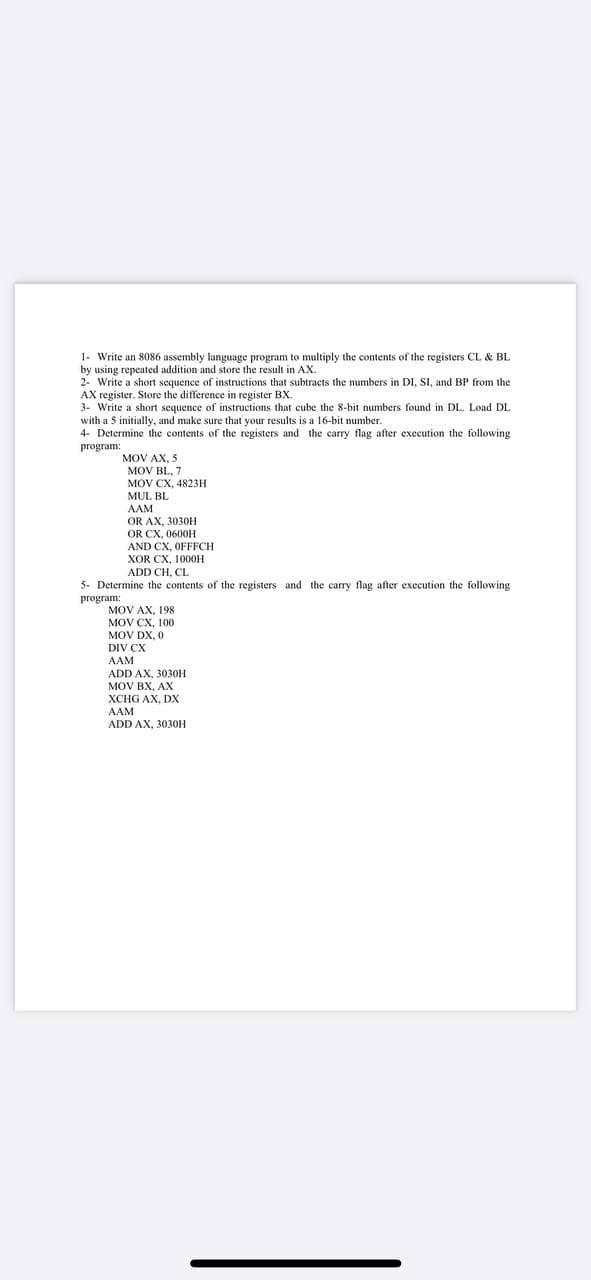 1- Write an 8086 assembly language program to multiply the contents of the registers CL & BL
by using repeated addition and store the result in AX.
2- Write a short sequence of instructions that subtracts the numbers in DI, SI, and BP from the
AX register. Store the difference in register BX.
3- Write a short sequence of instructions that cube the 8-bit numbers found in DL. Load DL
with a 5 initially, and make sure that your results is a 16-bit number.
4- Determine the contents of the registers and the carry flag after execution the following
program:
MOV AX, 5
MOV BL, 7
MOV CX, 4823H
MUL BL
ААМ
OR AX, 3030H
OR CX, 0600H
AND CX, OFFFCH
XOR CX, 1000Н
ADD CH, CL
5- Determine the contents of the registers and the carry flag after execution the following
рrogram:
MOV AX, 198
MOV CX, 100
MOV DX, 0
DIV CX
AAM
ADD AX, 3030H
MOV BX, AX
XCHG AX, DX
AAM
ADD AX, 3030H
