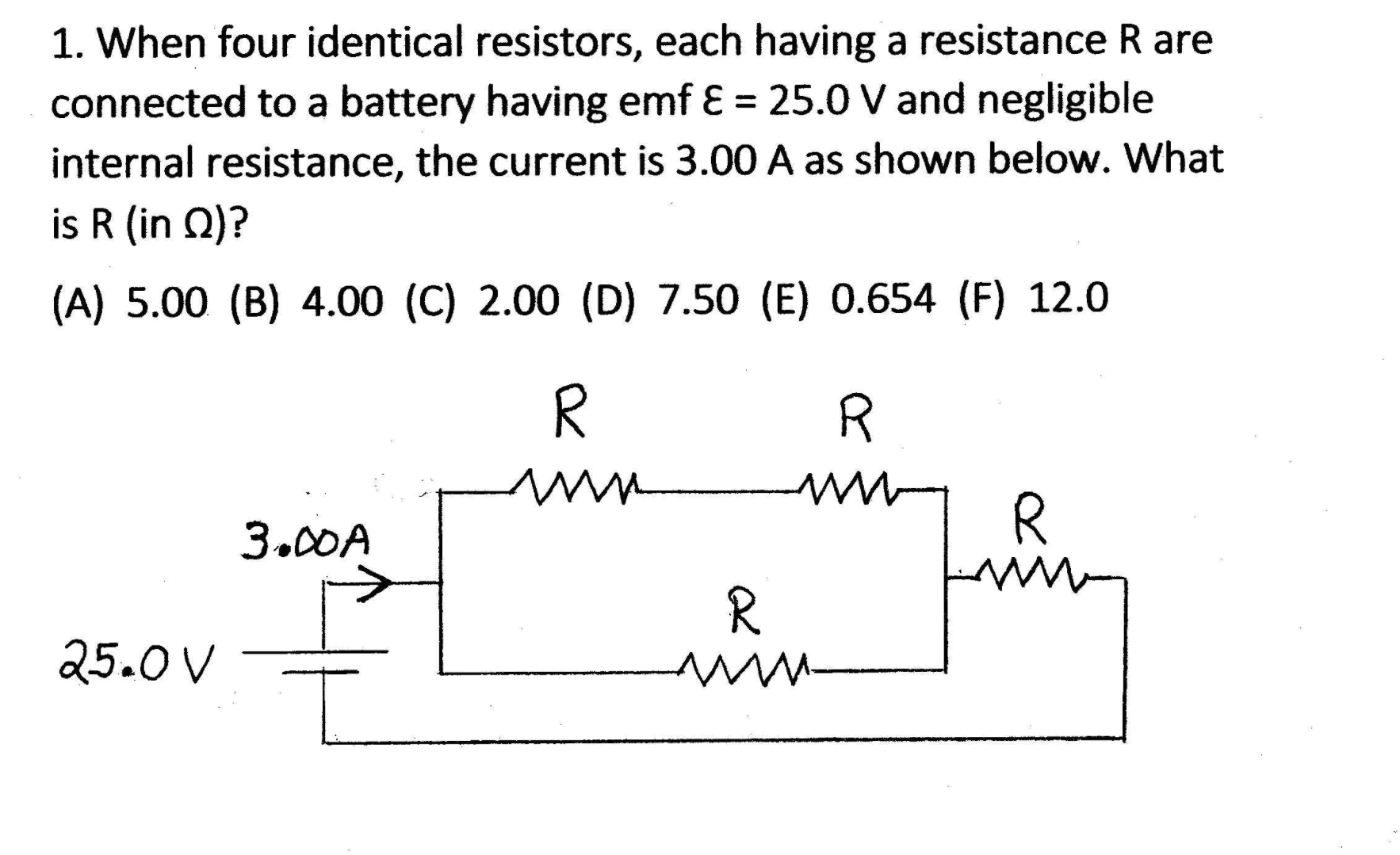 1. When four identical resistors, each having a resistance R are
connected to a battery having emf E = 25.0 V and negligible
%3D
internal resistance, the current is 3.00 A as shown below. What
is R (in Q)?
(A) 5.00 (B) 4.00 (C) 2.00 (D) 7.50 (E) 0.654 (F) 12.0
R.
3.00A
R.
25.0 V
