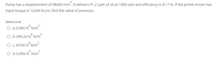 Pump has a displacement of 98400 mm. It delivers 91.2 Lpm of oil at 1000 rpm and efficiency is 81.7 %. If the prime mover has
input torque is 12430 N-cm, find the value of pressure.
Select one:
O a. 6.99x10° N/m
O b. 699.2x10° N/m
2
O C. 69.9x10° N/m
2
O d. 6.99x10° N/m
