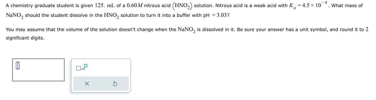 −4
A chemistry graduate student is given 125. mL of a 0.60M nitrous acid (HNO 2) solution. Nitrous acid is a weak acid with K₁ = 4.5 × 10
NaNO2 should the student dissolve in the HNO 2 solution to turn it into a buffer with pH = 3.03?
What mass of
a
You may assume that the volume of the solution doesn't change when the NaNO2 is dissolved in it. Be sure your answer has a unit symbol, and round it to 2
significant digits.
☐ x10