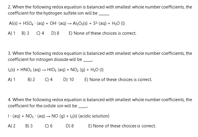 2. When the following redox equation is balanced with smallest whole number coefficients, the
coefficient for the hydrogen sulfate ion will be.
Al(s) + HSO, - (aq) + OH- (aq) → Alz0;(s) + S2- (aq) + H;0 (1)
A) 1
B) 3
C) 4
D) 8
E) None of these choices is correct.
3. When the following redox equation is balanced with smallest whole number coefficients, the
coefficient for nitrogen dioxide will be
I2(s) + HNO; (aq) → HIO; (aq) + NO2 (g) + H20 (1)
A) 1
B) 2
C) 4
D) 10
E) None of these choices is correct.
4. When the following redox equation is balanced with smallest whole number coefficients, the
coefficient for the iodide ion will be.
|- (aq) + NO3 - (aq) → NO (g) + Iz(s) (acidic solution)
A) 2
B) 3
C) 6
D) 8
E) None of these choices is correct.
