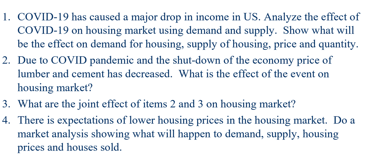 1. COVID-19 has caused a major drop in income in US. Analyze the effect of
COVID-19 on housing market using demand and supply. Show what will
be the effect on demand for housing, supply of housing, price and quantity.
2. Due to COVID pandemic and the shut-down of the economy price of
lumber and cement has decreased. What is the effect of the event on
housing market?
3. What are the joint effect of items 2 and 3 on housing market?
4. There is expectations of lower housing prices in the housing market. Do a
market analysis showing what will happen to demand, supply, housing
prices and houses sold.