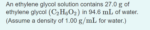 An ethylene glycol solution contains 27.0 g of
ethylene glycol (C2H6O2) in 94.6 mL of water.
(Assume a density of 1.00 g/mL for water.)
