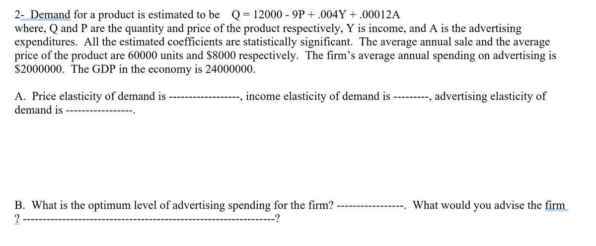 2- Demand for a product is estimated to be Q = 12000 - 9P +.004Y + .00012A
where, Q and P are the quantity and price of the product respectively, Y is income, and A is the advertising
expenditures. All the estimated coefficients are statistically significant. The average annual sale and the average
price of the product are 60000 units and $8000 respectively. The firm's average annual spending on advertising is
$2000000. The GDP in the economy is 24000000.
A. Price elasticity of demand is
demand is
income elasticity of demand is
B. What is the optimum level of advertising spending for the firm?
?
--?
-----, advertising elasticity of
What would you advise the firm