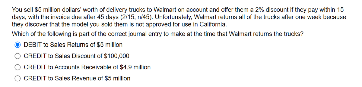 You sell $5 million dollars' worth of delivery trucks to Walmart on account and offer them a 2% discount if they pay within 15
days, with the invoice due after 45 days (2/15, n/45). Unfortunately, Walmart returns all of the trucks after one week because
they discover that the model you sold them is not approved for use in California.
Which of the following is part of the correct journal entry to make at the time that Walmart returns the trucks?
DEBIT to Sales Returns of $5 million
CREDIT to Sales Discount of $100,000
CREDIT to Accounts Receivable of $4.9 million
CREDIT to Sales Revenue of $5 million