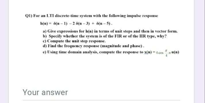 Q1) For an LTI discrete-time system with the following impulse response
h(n) = 6(n – 1) - 2 ö(n – 3) + ö(n – 5).
a) Give expressions for h(n) in terms of unit steps and then in vector form.
b) Specify whether the system is of the FIR or of the IIR type, why?
c) Compute the unit step response.
d) Find the frequency response (magnitude and phase).
e) Using time domain analysis, compute the response to x(n) = 4 cos n u(n)
Your answer
