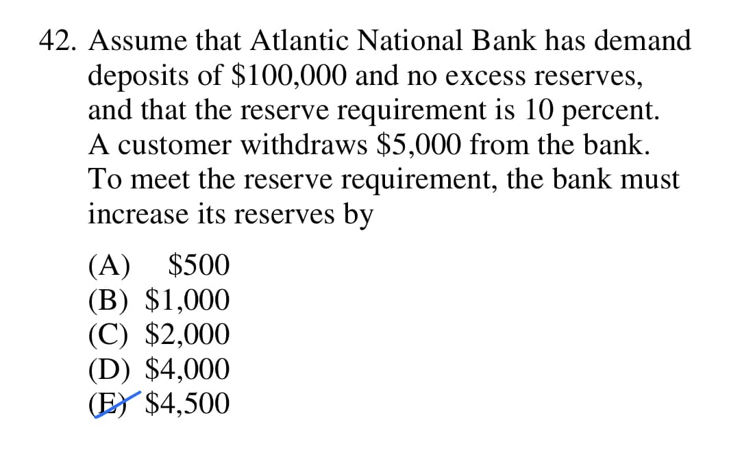 42. Assume that Atlantic National Bank has demand
deposits of $100,000 and no excess reserves,
and that the reserve requirement is 10 percent.
A customer withdraws $5,000 from the bank.
To meet the reserve requirement, the bank must
increase its reserves by
(A) $500
(B) $1,000
(C) $2,000
(D) $4,000
(E) $4,500