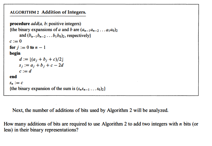 ALGORITHM 2 Addition of Integers.
procedure add(a, b: positive integers)
{the binary expansions of a and b are (an-1an-2...a1a0)2
and (bn-bn-2...bibo)2, respectively)
c := 0
for j = 0 to n-1
begin
d := [(aj + b; + c)/2]
sj := a₁ +b; +c-2d
c := d
end
Sn = C
{the binary expansion of the sum is (SnSn-1...S0)2}
Next, the number of additions of bits used by Algorithm 2 will be analyzed.
How many additions of bits are required to use Algorithm 2 to add two integers with n bits (or
less) in their binary representations?