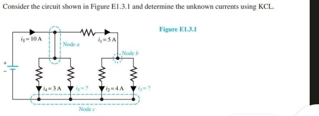 Consider the circuit shown in Figure E1.3.1 and determine the unknown currents using KCL.
is = 10 A
I Node a
714=3 A
is = ?
Node c
i₁=5A
Node b
i₂=4 A
13=2
Figure E1.3.1
