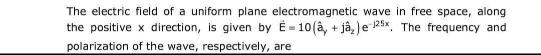 The electric field of a uniform plane electromagnetic wave in free space, along
the positive x direction, is given by E= 10 (ây + jâ₂) e 125x. The frequency and
polarization of the wave, respectively, are