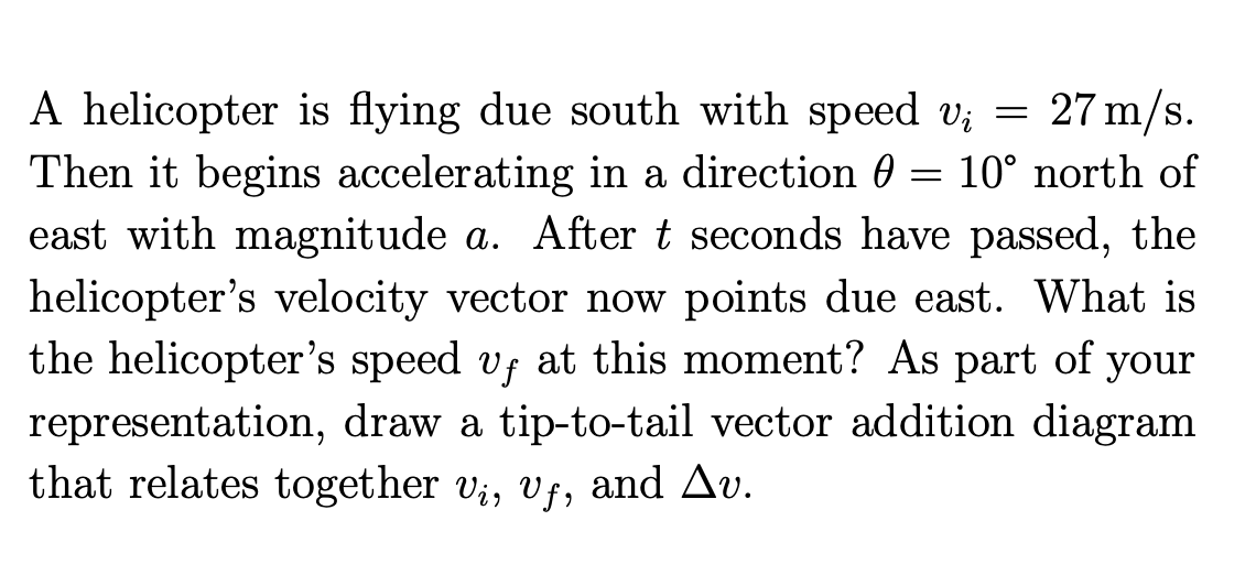 27 m/s.
A helicopter is flying due south with speed vi
Then it begins accelerating in a direction = 10° north of
()
east with magnitude a. After t seconds have passed, the
helicopter's velocity vector now points due east. What is
the helicopter's speed vƒ at this moment? As part of your
representation, draw a tip-to-tail vector addition diagram
that relates together vi, vf, and Av.
=