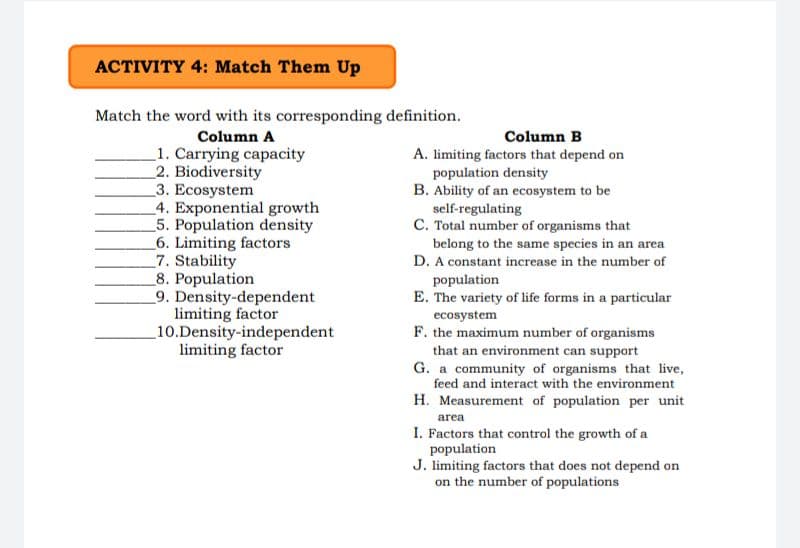 ACTIVITY 4: Match Them Up
Match the word with its corresponding definition.
Column A
Column B
_1. Carrying capacity
2. Biodiversity
3. Ecosystem
_4. Exponential growth
5. Population density
_6. Limiting factors
7. Stability
_8. Population
_9. Density-dependent
limiting factor
10.Density-independent
limiting factor
A. limiting factors that depend on
population density
B. Ability of an ecosystem to be
self-regulating
C. Total number of organisms that
belong to the same species in an area
D. A constant increase in the number of
population
E. The variety of life forms in a particular
ecosystem
F. the maximum number of organisms
that an environment can support
G. a community of organisms that live,
feed and interact with the environment
H. Measurement of population per unit
area
I. Factors that control the growth of a
population
J. limiting factors that does not depend on
on the number of populations
