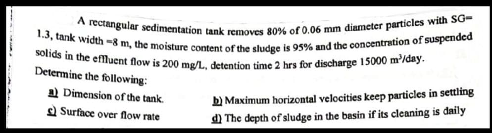 1.3, tank width -8 m, the moisture content of the sludge is 95% and the concentration of suspended
A rectangular sedimentation tank removes 80% of 0.06 mm diameter particles with SG=
solids in the effluent flow is 200 mg/L, detention time 2 hrs for discharge 15000 m³/day.
Determine the following:
a) Dimension of the tank.
Surface over flow rate
b) Maximum horizontal velocities keep particles in settling
d) The depth of sludge in the basin if its cleaning is daily