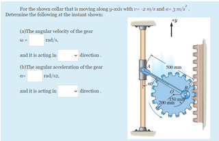 For the shown collar that is moving along p-asxis with e -2 m/s and a= 3 m/s.
Determine the following at the instant shown:
(a)The angular velocity of the gear
rad/s,
and it is acting in
direction.
(b)The angular acceleration of the gear
s00 mm
rad/sa.
and it is acting in
direction.
10 m
