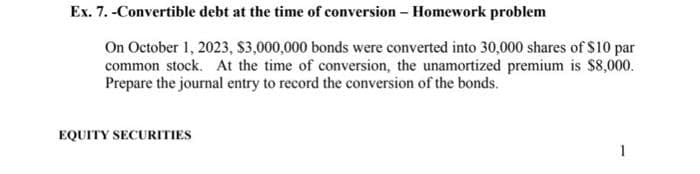 Ex. 7. -Convertible debt at the time of conversion - Homework problem
On October 1, 2023, $3,000,000 bonds were converted into 30,000 shares of $10 par
common stock. At the time of conversion, the unamortized premium is $8,000.
Prepare the journal entry to record the conversion of the bonds.
EQUITY SECURITIES
1